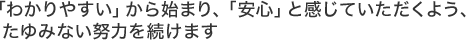 「分かりやすい」から始まり、「安心」と感じていただくよう、たゆみない努力を続けます。