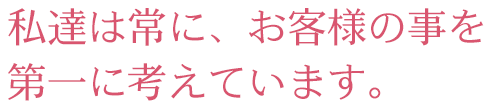 私達は常に、お客様の事を第一に考えています。