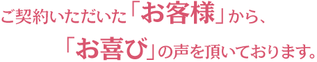 ご契約いただいた「お客様」から「お喜び」の声を頂いております。